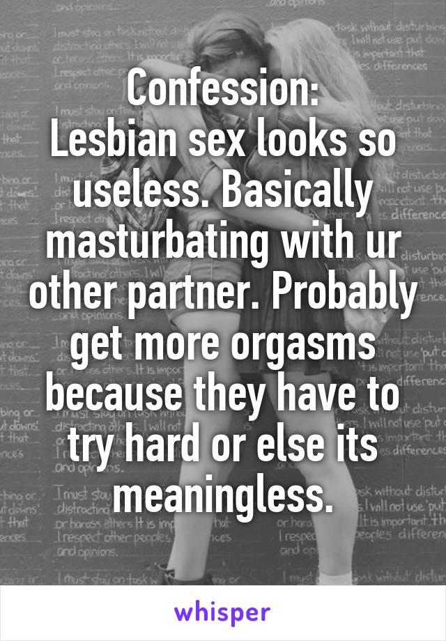 Confession:
Lesbian sex looks so useless. Basically masturbating with ur other partner. Probably get more orgasms because they have to try hard or else its meaningless.
