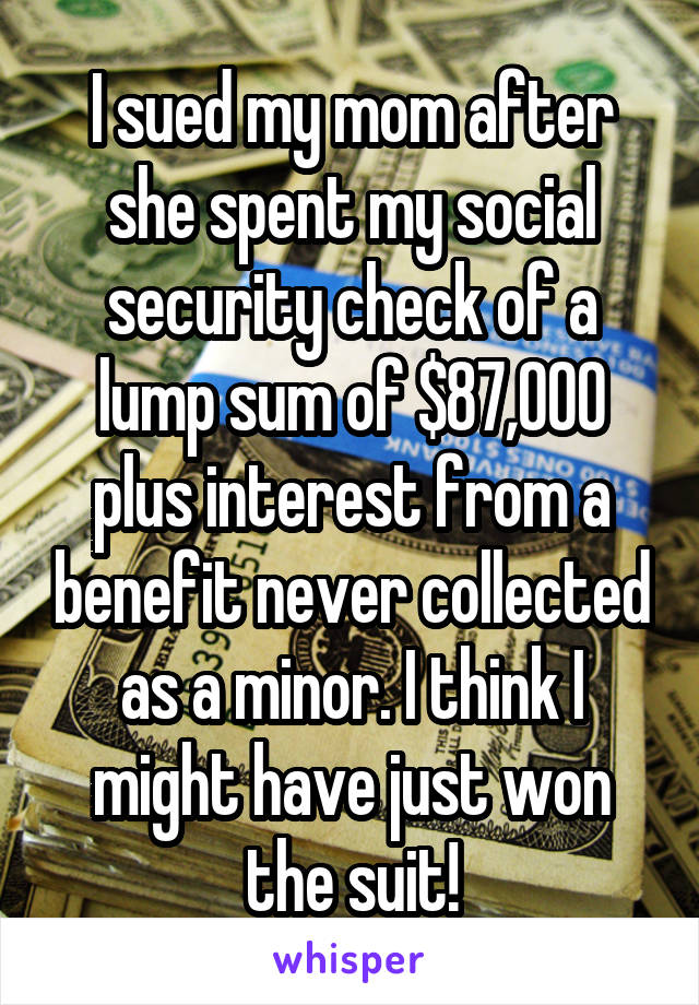 I sued my mom after she spent my social security check of a lump sum of $87,000 plus interest from a benefit never collected as a minor. I think I might have just won the suit!