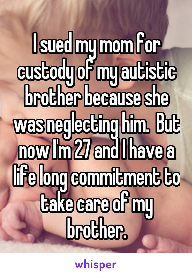 I sued my mom for custody of my autistic brother because she was neglecting him.  But now I'm 27 and I have a life long commitment to take care of my brother.