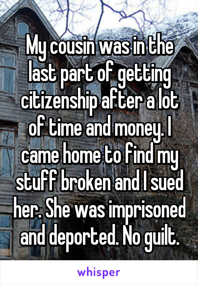 My cousin was in the last part of getting citizenship after a lot of time and money. I came home to find my stuff broken and I sued her. She was imprisoned and deported. No guilt.