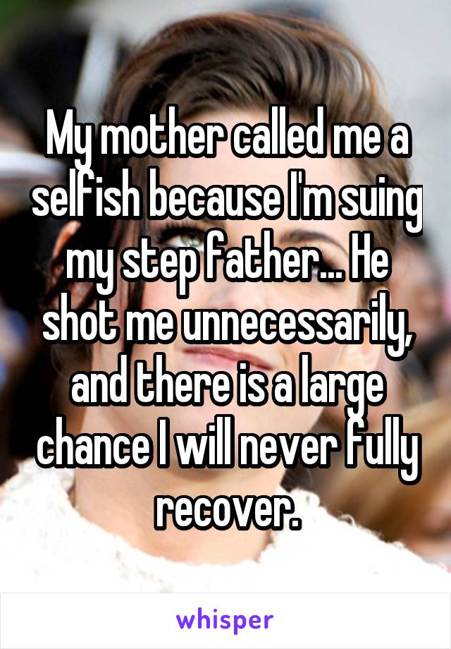 My mother called me a selfish because I'm suing my step father... He shot me unnecessarily, and there is a large chance I will never fully recover.