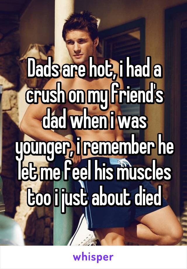 Dads are hot, i had a crush on my friend's dad when i was younger, i remember he let me feel his muscles too i just about died