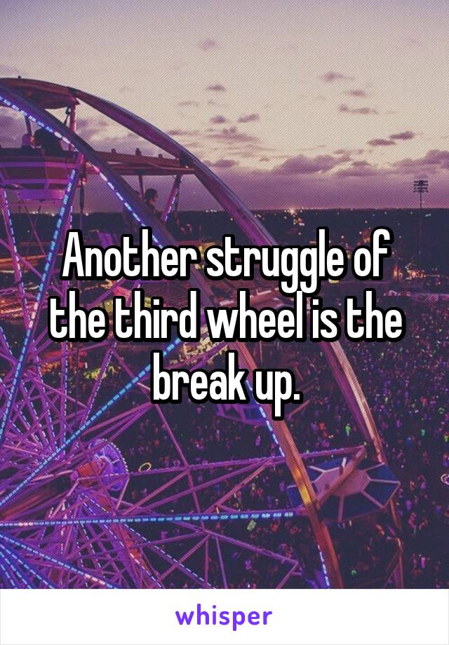 Another struggle of the third wheel is the break up.