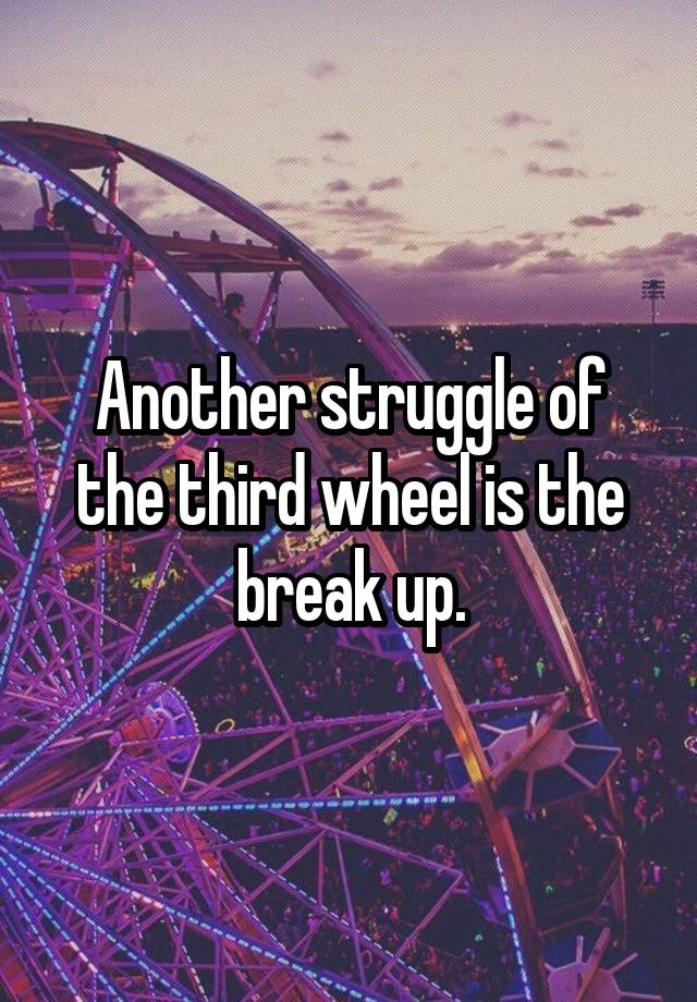 Another struggle of the third wheel is the break up.