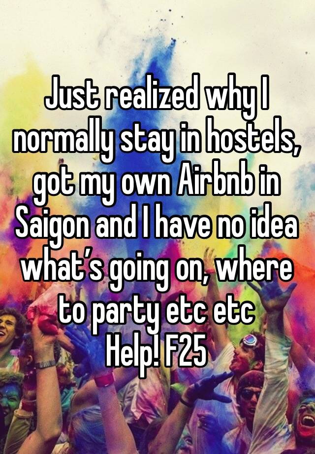 Just realized why I normally stay in hostels, got my own Airbnb in Saigon and I have no idea what’s going on, where to party etc etc 
Help! F25