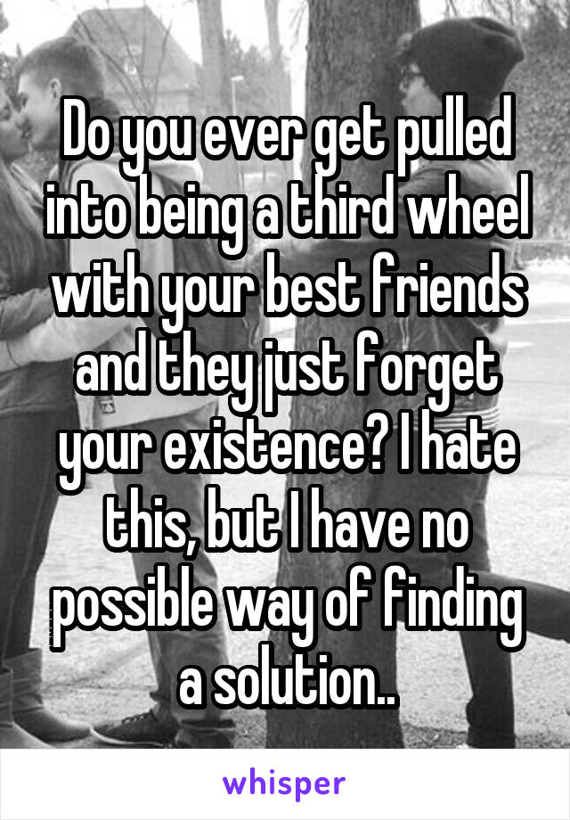 Do you ever get pulled into being a third wheel with your best friends and they just forget your existence? I hate this, but I have no possible way of finding a solution..