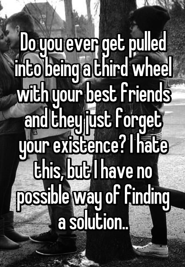 Do you ever get pulled into being a third wheel with your best friends and they just forget your existence? I hate this, but I have no possible way of finding a solution..