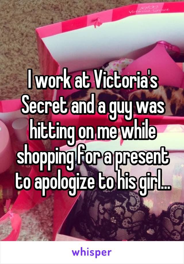 I work at Victoria's Secret and a guy was hitting on me while shopping for a present to apologize to his girl...