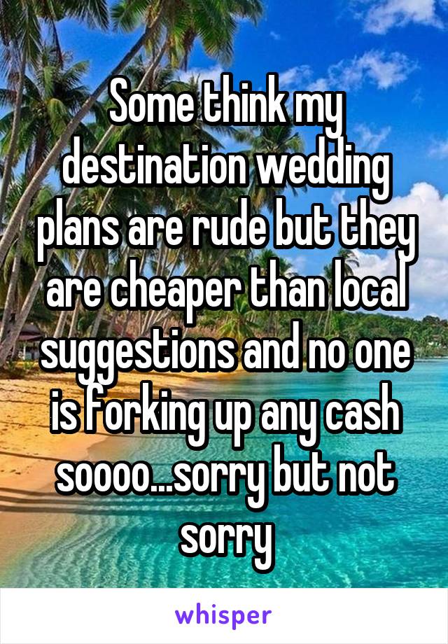 Some think my destination wedding plans are rude but they are cheaper than local suggestions and no one is forking up any cash soooo...sorry but not sorry