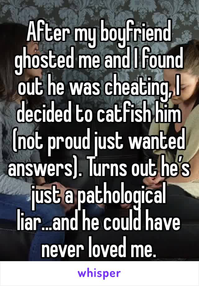 After my boyfriend ghosted me and I found out he was cheating, I decided to catfish him (not proud just wanted answers). Turns out he’s just a pathological liar...and he could have never loved me. 