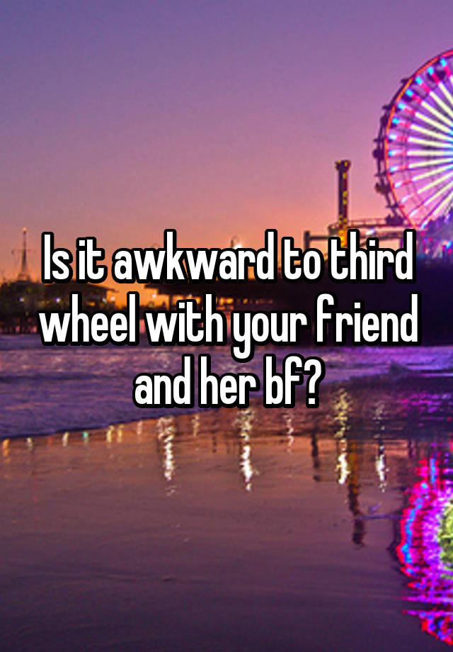 Is it awkward to third wheel with your friend and her bf?