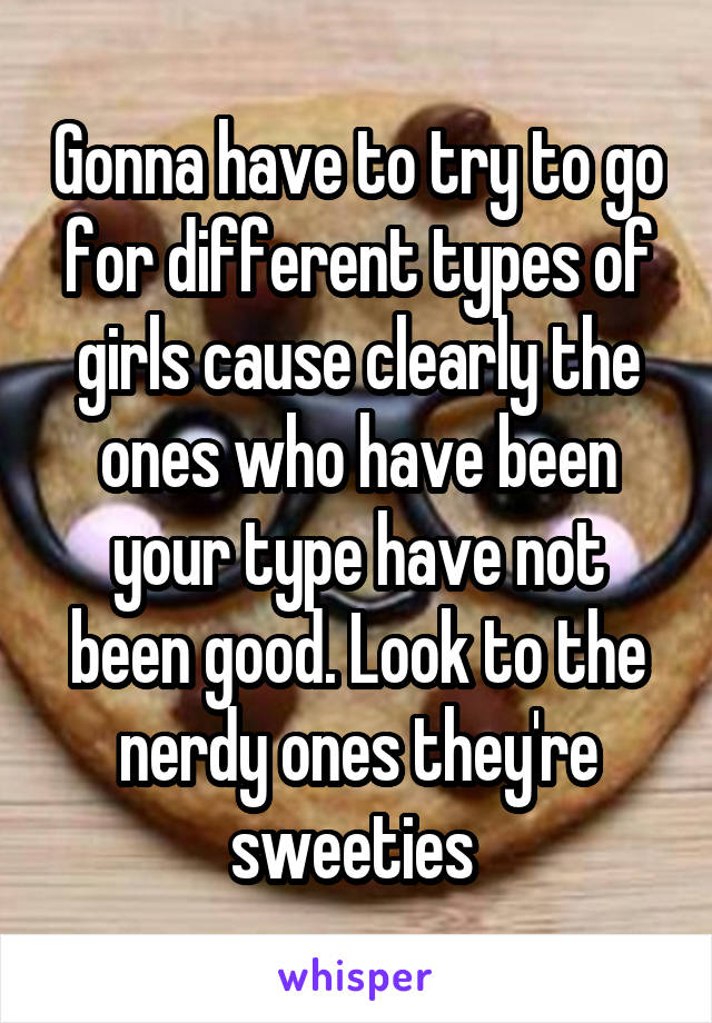 Gonna have to try to go for different types of girls cause clearly the ones who have been your type have not been good. Look to the nerdy ones they're sweeties 