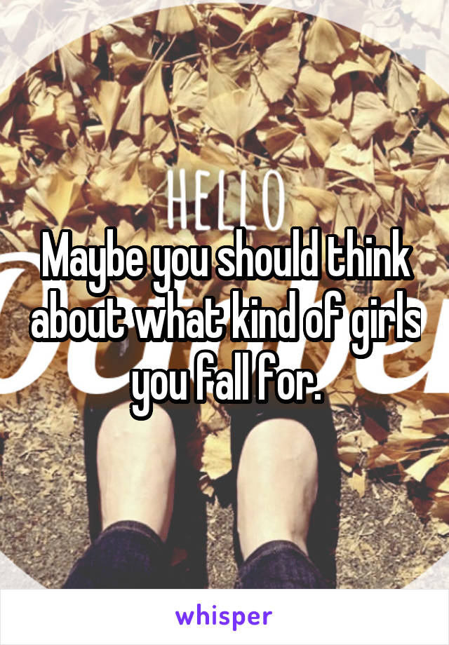 Maybe you should think about what kind of girls you fall for.