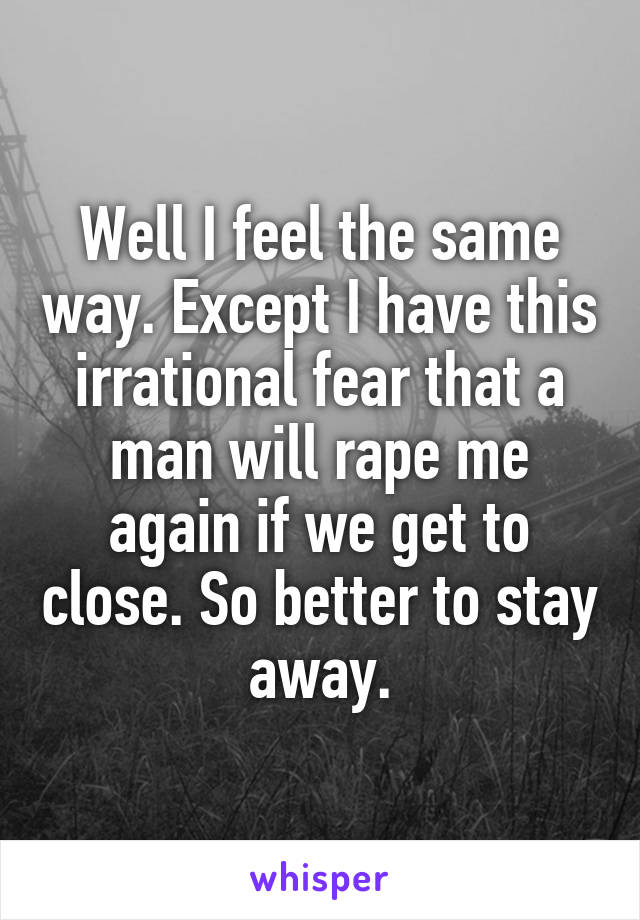 Well I feel the same way. Except I have this irrational fear that a man will rape me again if we get to close. So better to stay away.