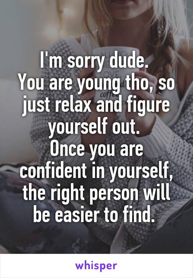 I'm sorry dude. 
You are young tho, so just relax and figure yourself out. 
Once you are confident in yourself, the right person will be easier to find. 