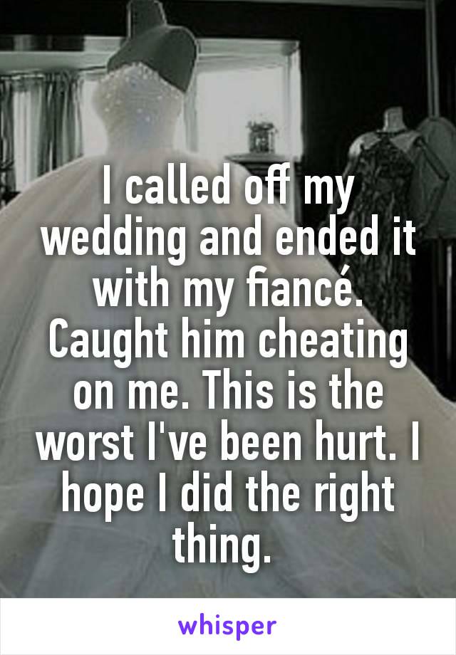 I called off my wedding and ended it with my fiancé. Caught him cheating on me. This is the worst I've been hurt. I hope I did the right thing. 