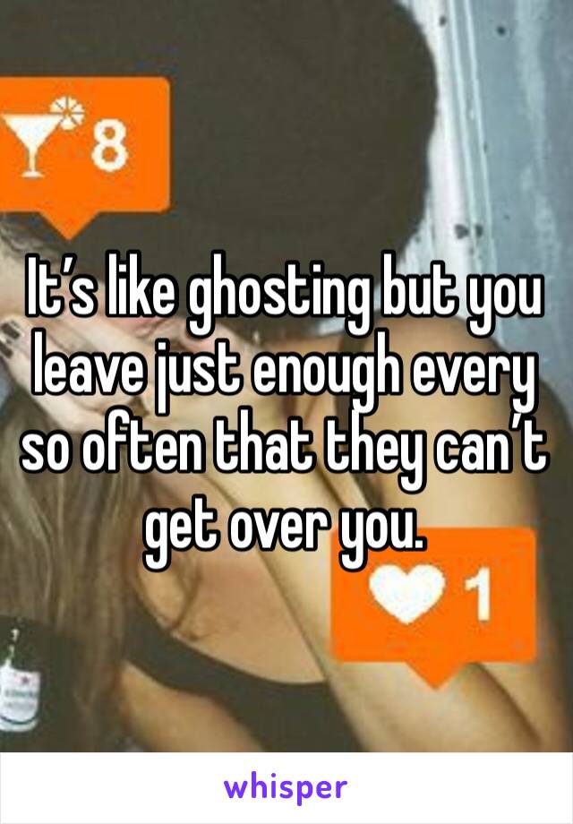 It’s like ghosting but you leave just enough every so often that they can’t get over you. 