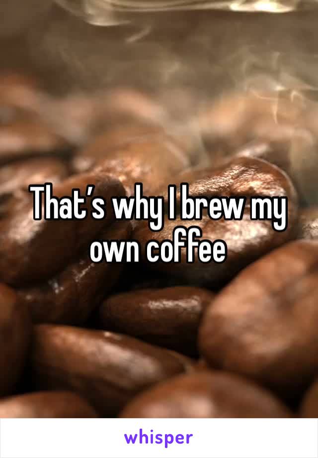 That’s why I brew my own coffee 