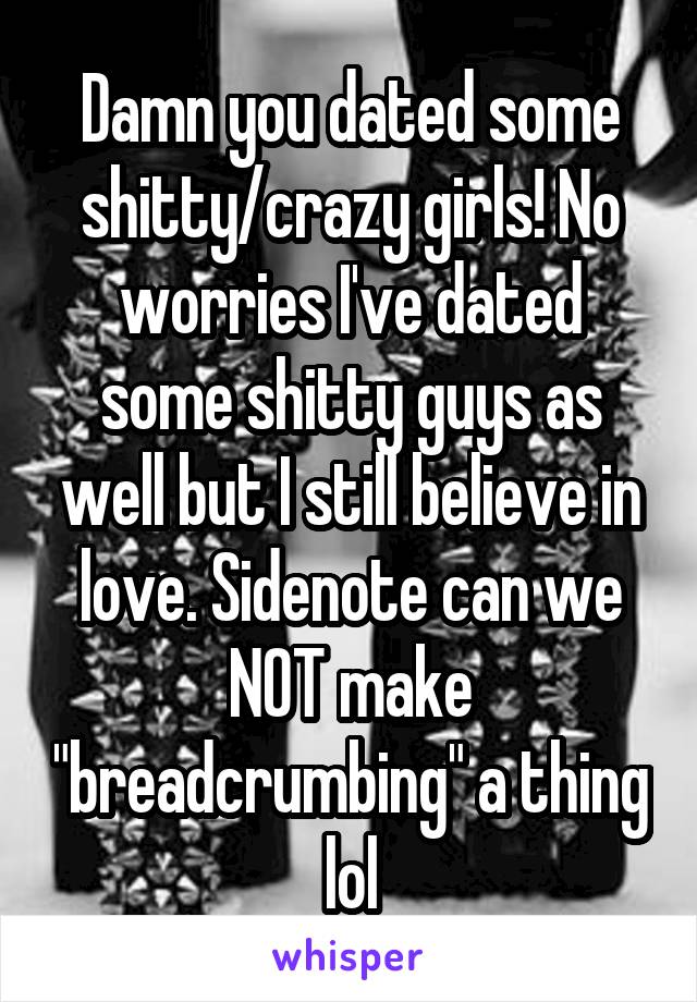 Damn you dated some shitty/crazy girls! No worries I've dated some shitty guys as well but I still believe in love. Sidenote can we NOT make "breadcrumbing" a thing lol