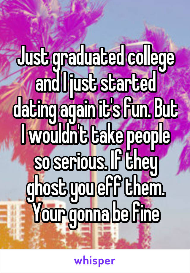 Just graduated college and I just started dating again it's fun. But I wouldn't take people so serious. If they ghost you eff them. Your gonna be fine