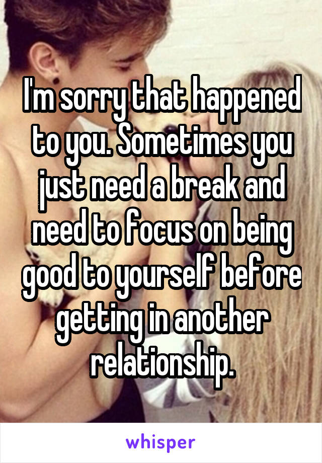 I'm sorry that happened to you. Sometimes you just need a break and need to focus on being good to yourself before getting in another relationship.