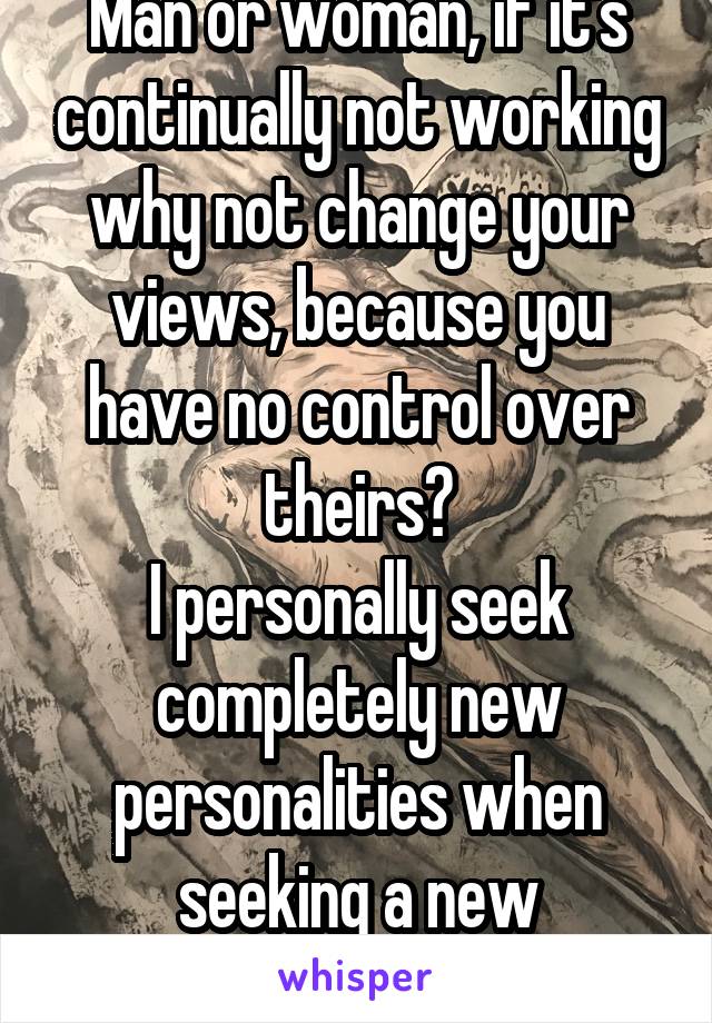 Man or woman, if it's continually not working why not change your views, because you have no control over theirs?
I personally seek completely new personalities when seeking a new relationship. 