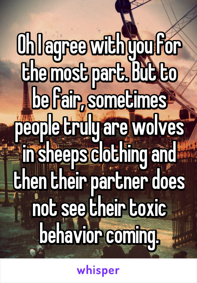 Oh I agree with you for the most part. But to be fair, sometimes people truly are wolves in sheeps clothing and then their partner does not see their toxic behavior coming.