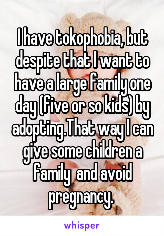 I have tokophobia, but despite that I want to have a large family one day (five or so kids) by adopting.That way I can give some children a family  and avoid pregnancy. 