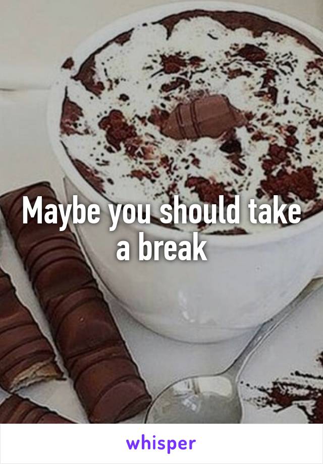 Maybe you should take a break