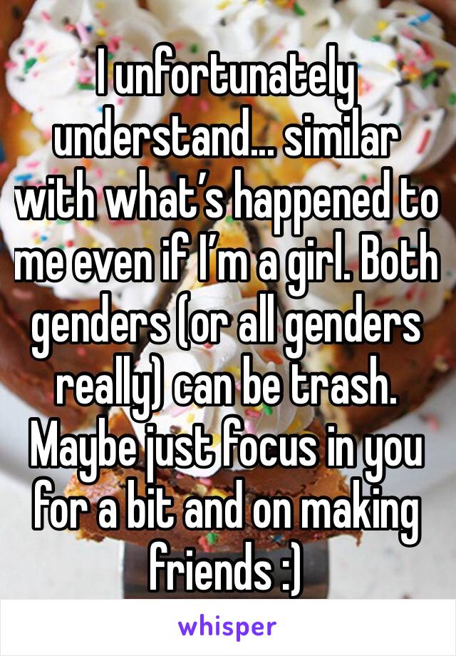 I unfortunately understand... similar with what’s happened to me even if I’m a girl. Both genders (or all genders really) can be trash. Maybe just focus in you for a bit and on making friends :)