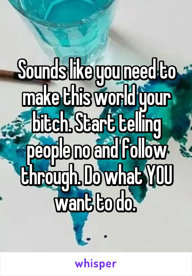 Sounds like you need to make this world your bitch. Start telling people no and follow through. Do what YOU want to do. 