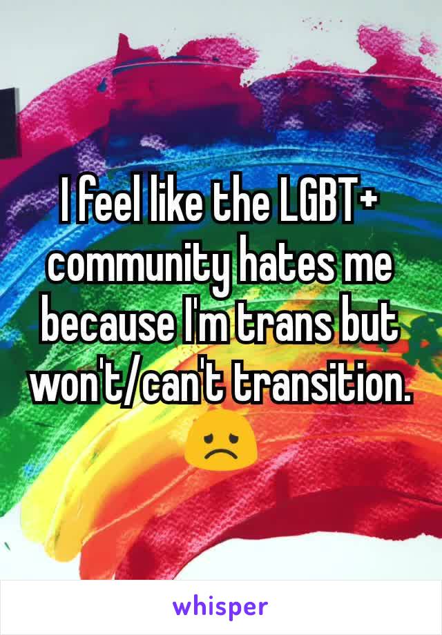 I feel like the LGBT+ community hates me because I'm trans but won't/can't transition. 😞