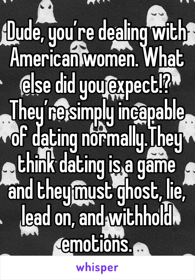 Dude, you’re dealing with American women. What else did you expect!? They’re simply incapable of dating normally.They think dating is a game and they must ghost, lie, lead on, and withhold emotions. 