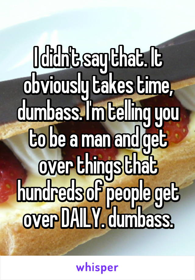 I didn't say that. It obviously takes time, dumbass. I'm telling you to be a man and get over things that hundreds of people get over DAILY. dumbass.