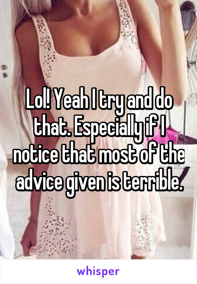 Lol! Yeah I try and do that. Especially if I notice that most of the advice given is terrible.