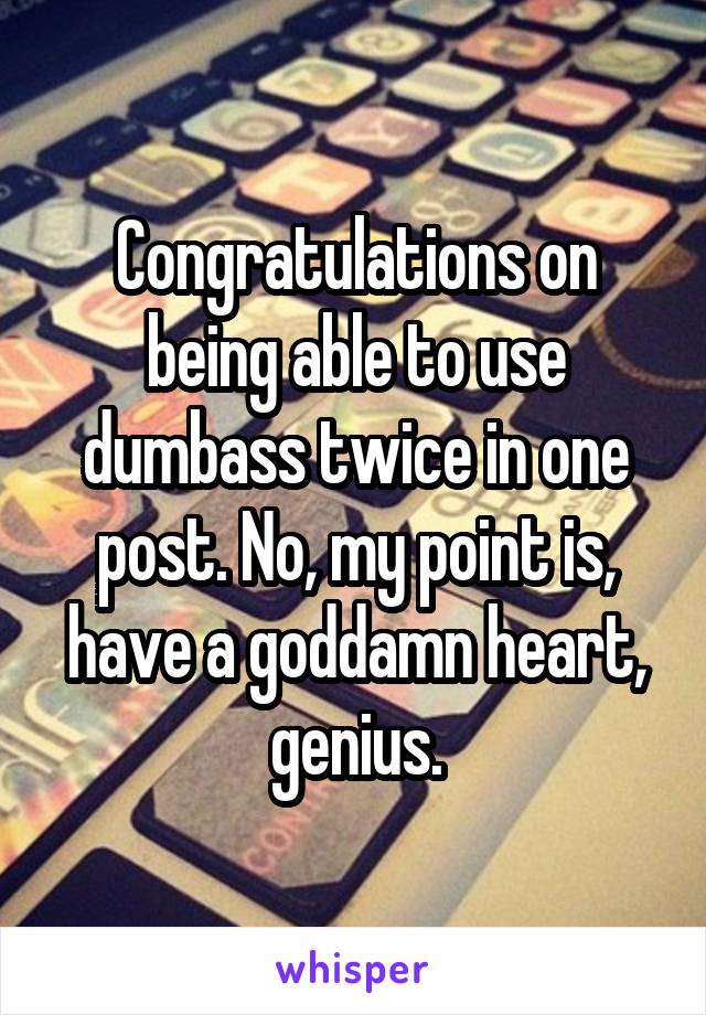 Congratulations on being able to use dumbass twice in one post. No, my point is, have a goddamn heart, genius.