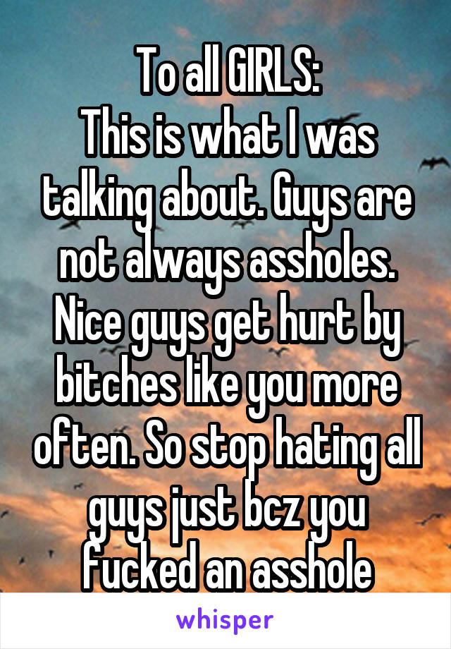 To all GIRLS:
This is what I was talking about. Guys are not always assholes. Nice guys get hurt by bitches like you more often. So stop hating all guys just bcz you fucked an asshole