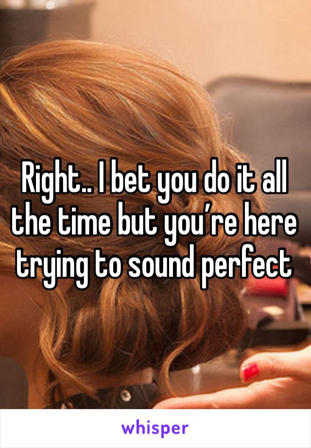 Right.. I bet you do it all the time but you’re here trying to sound perfect 