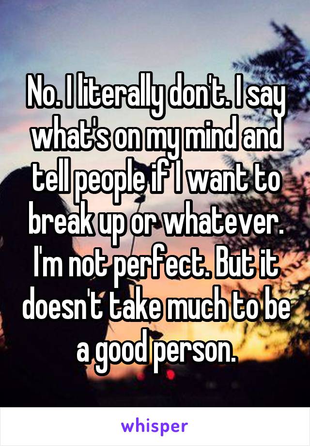 No. I literally don't. I say what's on my mind and tell people if I want to break up or whatever. I'm not perfect. But it doesn't take much to be a good person.