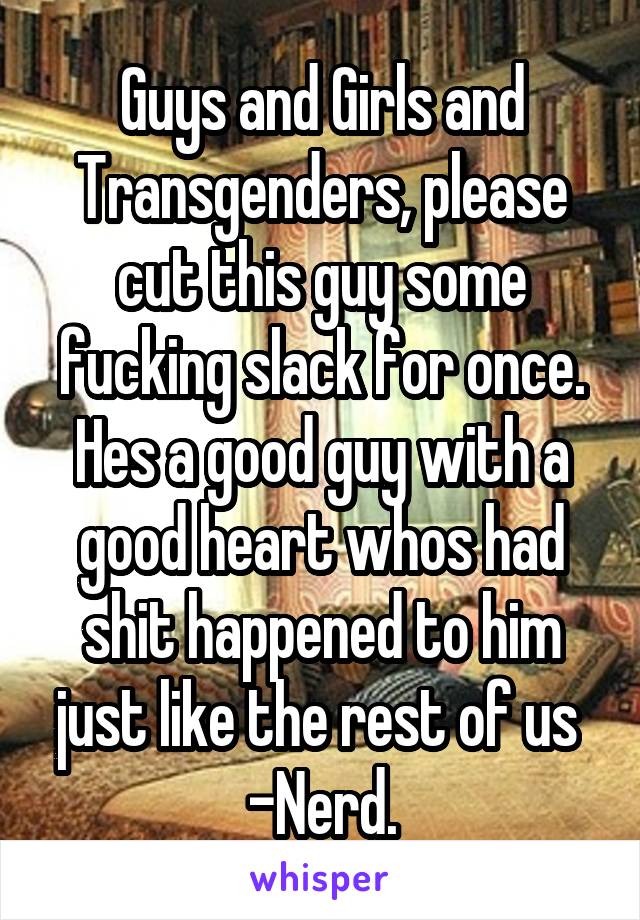 Guys and Girls and Transgenders, please cut this guy some fucking slack for once. Hes a good guy with a good heart whos had shit happened to him just like the rest of us 
-Nerd.