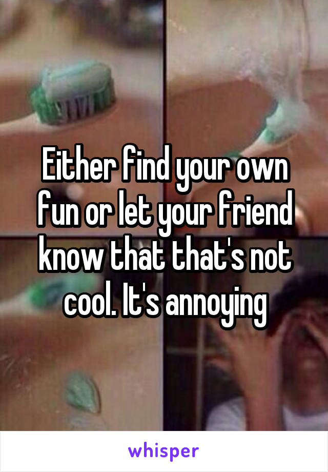 Either find your own fun or let your friend know that that's not cool. It's annoying