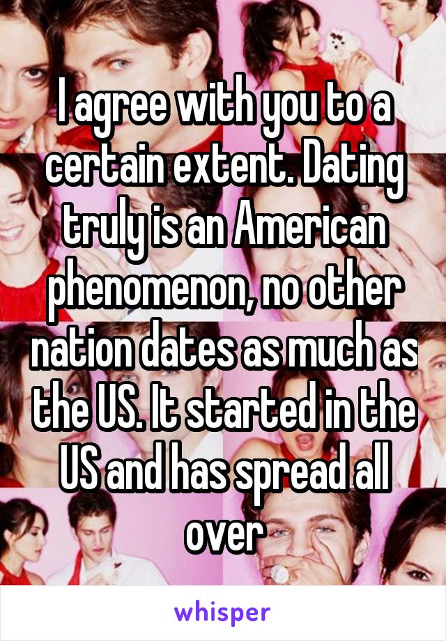 I agree with you to a certain extent. Dating truly is an American phenomenon, no other nation dates as much as the US. It started in the US and has spread all over