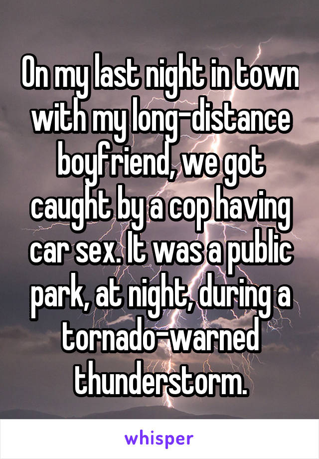 On my last night in town with my long-distance boyfriend, we got caught by a cop having car sex. It was a public park, at night, during a tornado-warned thunderstorm.