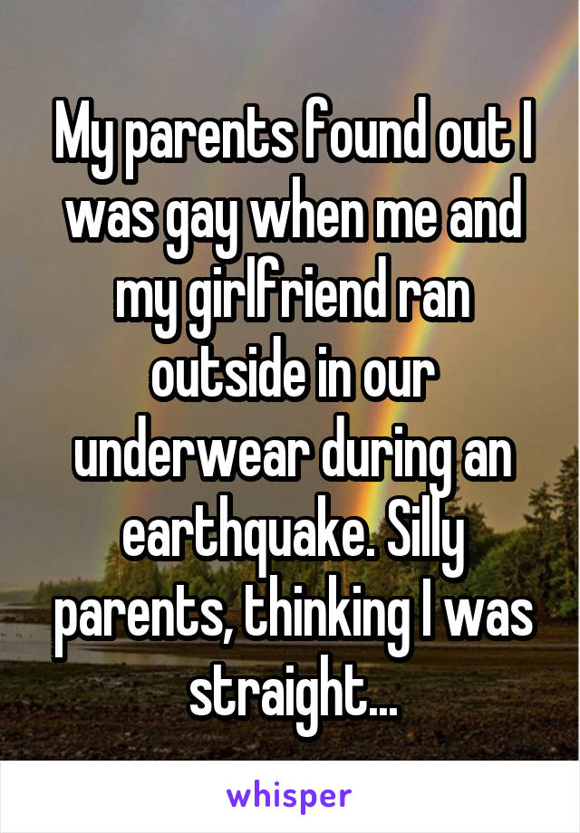 My parents found out I was gay when me and my girlfriend ran outside in our underwear during an earthquake. Silly parents, thinking I was straight...