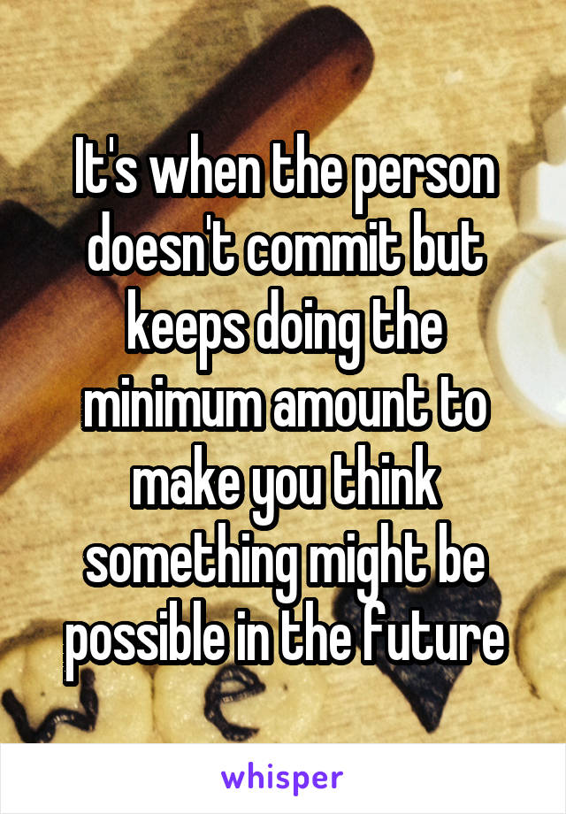 It's when the person doesn't commit but keeps doing the minimum amount to make you think something might be possible in the future