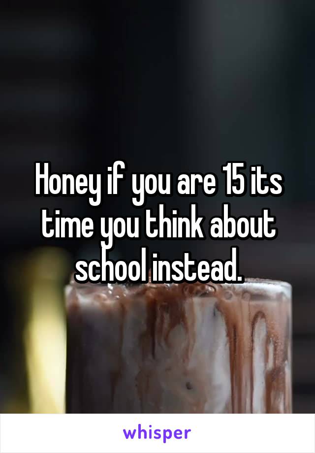 Honey if you are 15 its time you think about school instead.