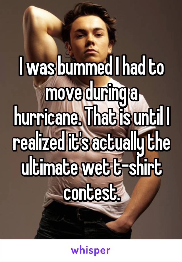 I was bummed I had to move during a hurricane. That is until I realized it's actually the ultimate wet t-shirt contest.