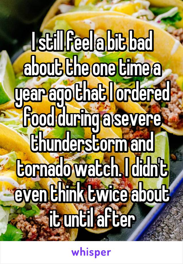 I still feel a bit bad about the one time a year ago that I ordered food during a severe thunderstorm and tornado watch. I didn't even think twice about it until after