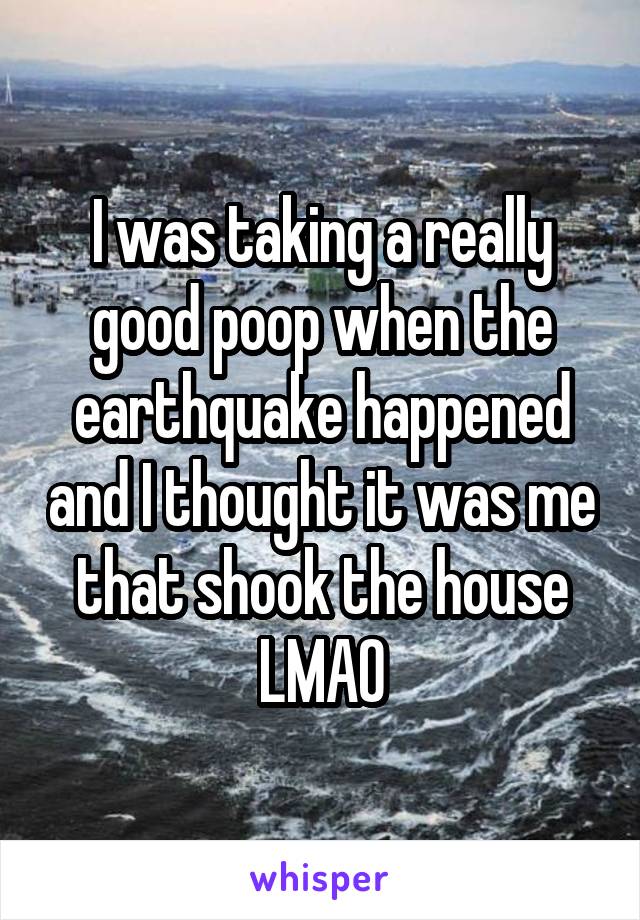 I was taking a really good poop when the earthquake happened and I thought it was me that shook the house LMAO