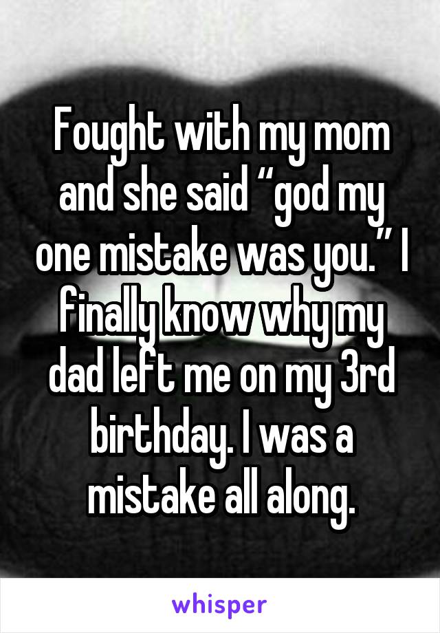 Fought with my mom and she said “god my one mistake was you.” I finally know why my dad left me on my 3rd birthday. I was a mistake all along.